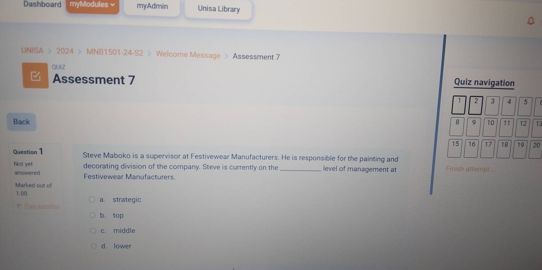 Dashboard myModules× myAdmin Unisa Library
UNISA > 2024 > MNB1501-24-S2 > Welcome Message > Assessment 7
QUIZ
Assessment 7
Quiz navigation
1 2 3 4 5
Back 8 9 10 11 12 13
15 16 17 18 19 20
Question 1 Steve Maboko is a supervisor at Festivewear Manufacturers. He is responsible for the painting and
Not yet decorating division of the company. Steve is currently on the _level of management at Finish attempt
answered
Festivewear Manufacturers.
Marked out of
1.00
a. strategic
P Elag duestion
b. top
c. middle
d. lower