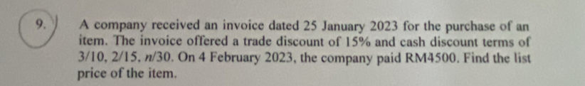 A company received an invoice dated 25 January 2023 for the purchase of an 
item. The invoice offered a trade discount of 15% and cash discount terms of
3/10, 2/15, n/30. On 4 February 2023, the company paid RM4500. Find the list 
price of the item.