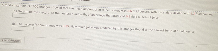 A random sample of 1000 oranges showed that the mean amount of juice per orange was 8.6 fluid ounces, with a standard deviation of 1.3 fluid ounces. 
(a) Determine the z-score, to the nearest hundredth, of an orange that produced 6.2 fluid ounces of juice. 
(b) The z-score for one orange was 3.15. How much juice was produced by this orange? Round to the nearest tenth of a fluid ounce. 
Submit Answer