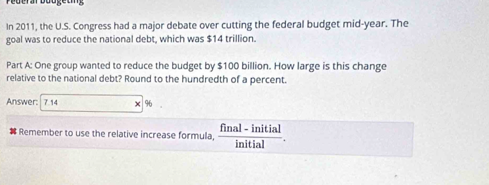 Pederal buugeting 
In 2011, the U.S. Congress had a major debate over cutting the federal budget mid-year. The 
goal was to reduce the national debt, which was $14 trillion. 
Part A: One group wanted to reduce the budget by $100 billion. How large is this change 
relative to the national debt? Round to the hundredth of a percent. 
Answer: 7.14 × % 
Remember to use the relative increase formula,  (final-initial)/initial .