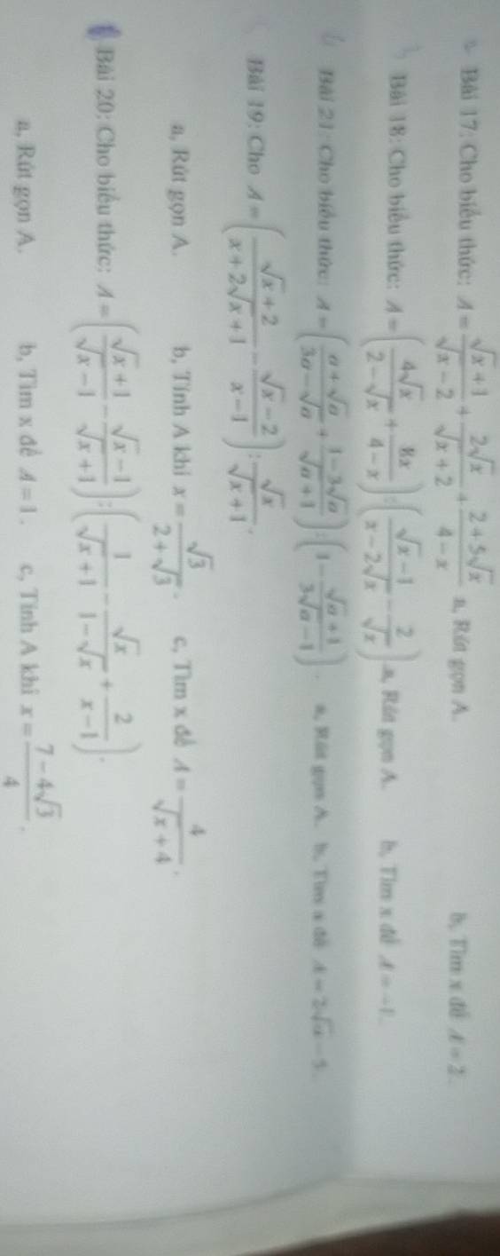 Cho biểu thức: A= (sqrt(x)+1)/sqrt(x)-2 + 2sqrt(x)/sqrt(x)+2 + (2+5sqrt(x))/4-x = 1, Rút gọn A. b, Tìm x đề d=2
Bài 18: Cho biểu thức: A=( 4sqrt(x)/2-sqrt(x) + 8x/4-x ):( (sqrt(x)-1)/x-2sqrt(x) - 2/sqrt(x) ) .a, Rút gọn A. b, Tim x đề A=-1
Bài 21: Cho biểu thức: A=( (a+sqrt(a))/3a-sqrt(a) + (1-3sqrt(a))/sqrt(a)+1 ):(1- (sqrt(a)+1)/3sqrt(a)-1 ). a, Rút gọn A. h. Tim a đô A=2sqrt(a)-5.
Bài 19: Cho A=( (sqrt(x)+2)/x+2sqrt(x)+1 - (sqrt(x)-2)/x-1 ): sqrt(x)/sqrt(x)+1 .
a, Rút gọn A. b, Tính A khi x= sqrt(3)/2+sqrt(3) . c, Tìm x đề A= 4/sqrt(x)+4 .
Bài 20: Cho biểu thức: A=( (sqrt(x)+1)/sqrt(x)-1 - (sqrt(x)-1)/sqrt(x)+1 ):( 1/sqrt(x)+1 - sqrt(x)/1-sqrt(x) + 2/x-1 ).
a, Rút gọn A. b, Tim x đề A=1. c, Tinh A khi x= (7-4sqrt(3))/4 .