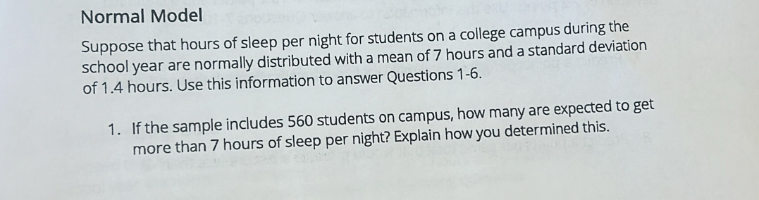 Normal Model 
Suppose that hours of sleep per night for students on a college campus during the 
school year are normally distributed with a mean of 7 hours and a standard deviation 
of 1.4 hours. Use this information to answer Questions 1-6. 
1. If the sample includes 560 students on campus, how many are expected to get 
more than 7 hours of sleep per night? Explain how you determined this.