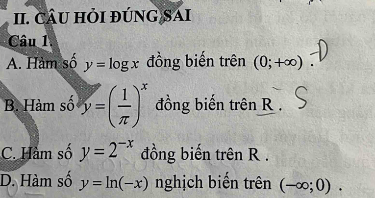 CÂU HỏI đÚNG SAI
Câu 1.
A. Hàm số y=log x đồng biến trên (0;+∈fty )
B. Hàm số y=( 1/π  )^x đồng biến trên R.
C. Hàm số y=2^(-x) đồng biến trên R.
D. Hàm số y=ln (-x) nghịch biến trên (-∈fty ;0).