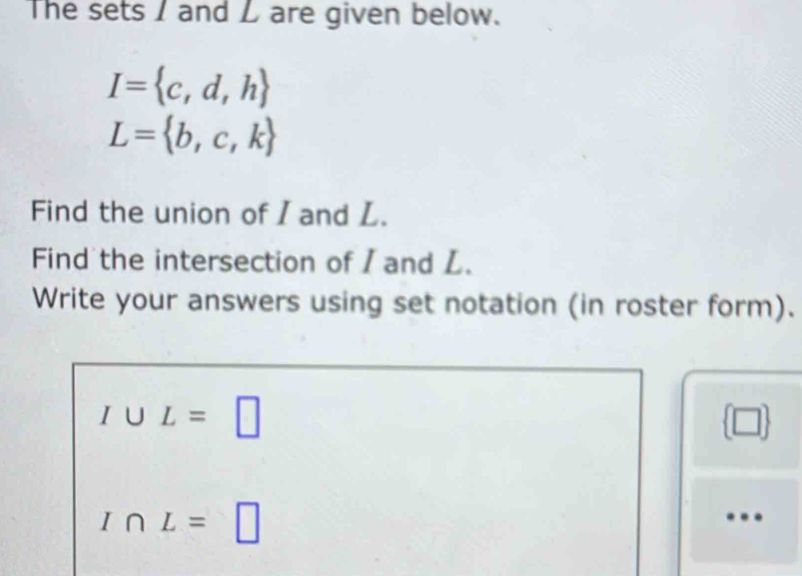 The sets I and L are given below.
I= c,d,h
L= b,c,k
Find the union of I and L. 
Find the intersection of / and L. 
Write your answers using set notation (in roster form).
I∪ L=□
I∩ L= | 
…