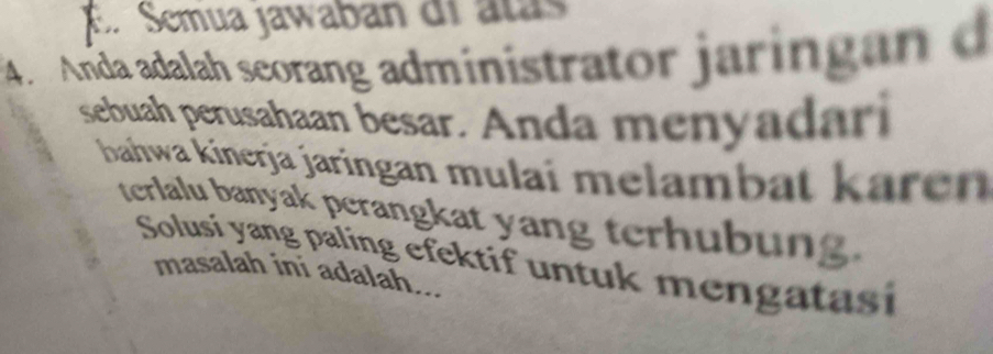 E. Semua jawaban di atás
4. Anda adalah seorang administrator jaringan d
sebuah perusahaan besar. Anda menyadari
bahwa kinerja jaringan mulaï melambat kärén
terlalu banyak perangkat yang terhubung.
Solusi yang paling efektif untuk mengatasi
masalah ini adalah...