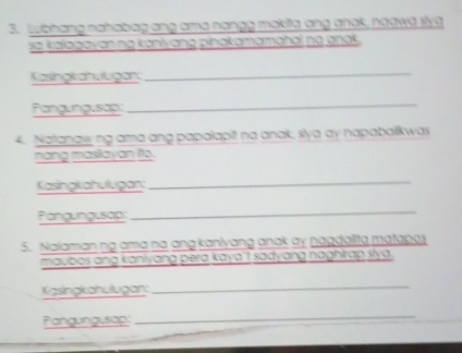 Lubhang nababag ang ame nongg makia ang anck, neawe live 
e kelagayán ng kaniyáng ginotemamchei na gnoi 
Kasingkahuugan 
_ 
Pangungusap: 
_ 
4. Natanawng ama ang papalapit na anak, slya ay napabolkwas 
nang maslayan fo. 
Kasingkahulugan:_ 
Pangungusap 
_ 
5. Nalaman ng ama na ang kanlyang anak ay nagdalita matapes 
maubos ang kanlyang pera kaya'f sadyang naghirap slya. 
Kasingkahulugan:_ 
Pangungusap 
_