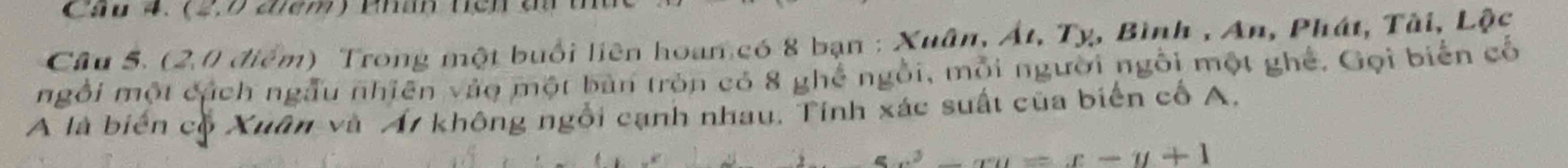 Cầu 4. (2, 7 điêm) Phân tích đu 
Câu 5. (2,0 điểm) Trong một buổi liên hoan có 8 bạn : Xuân, Át, Tỵ, Bình , An, Phát, Tài, . LO 
ngỗi một cách ngẫu nhiên vào một bản tròn có 8 ghế ngôi, mỗi người ngôi một ghế. Gọi biển cố 
A là biển cộ Xuân và Á7 không ngôi cạnh nhau, Tính xác suất của biển cổ A. 
_  an=x-y+1