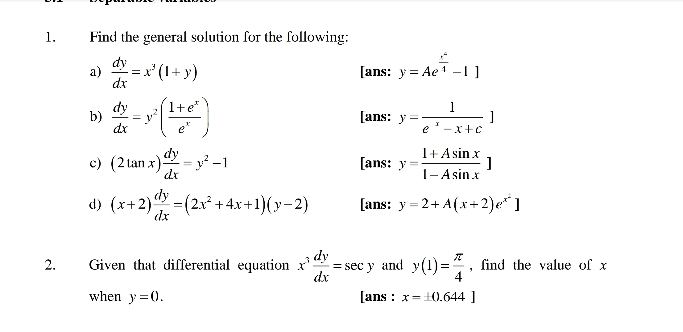 Find the general solution for the following: 
a)  dy/dx =x^3(1+y) [ans: y=Ae^(frac x^4)4-1]
b)  dy/dx =y^2( (1+e^x)/e^x ) [ans: y= 1/e^(-x)-x+c ]
c) (2tan x) dy/dx =y^2-1 [ans: y= (1+Asin x)/1-Asin x ]
d) (x+2) dy/dx =(2x^2+4x+1)(y-2) [ans: y=2+A(x+2)e^(x^2)]
2. Given that differential equation x^3 dy/dx =sec. y and y(1)= π /4  , find the value of x
when y=0. [ans : x=± 0.644]