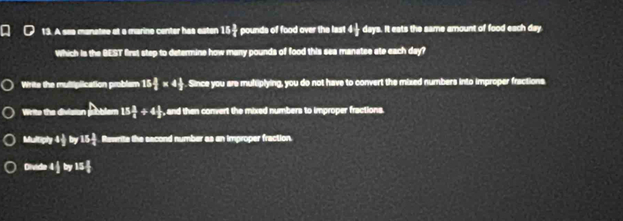 A see manatee at a marino center has eaten 15 3/4  pounds of food over the last 4 1/2  days. It eats the same amount of food each day
Which is the BEST first step to determine how many pounds of food this sea manatee ate each day?
Write the multiplication problem 15 3/8 * 4 1/2 . Since you are multiplying, you do not have to convert the mixed numbers into improper fractions
Write the division pubblem 15 3/8 / 4 1/3  , and then convert the mixed numbers to improper fractions.
Mumpy4frac y15y15 1/4  Rewrite the sacond number as an improper fraction.
Dvel=4 1/2  by15 x/8 