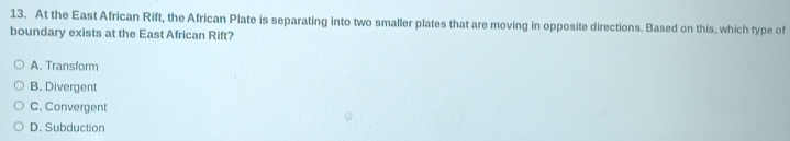 At the East African Rift, the African Plate is separating into two smaller plates that are moving in opposite directions. Based on this, which type of
boundary exists at the East African Rift?
A. Transform
B. Divergent
C. Convergent
D. Subduction