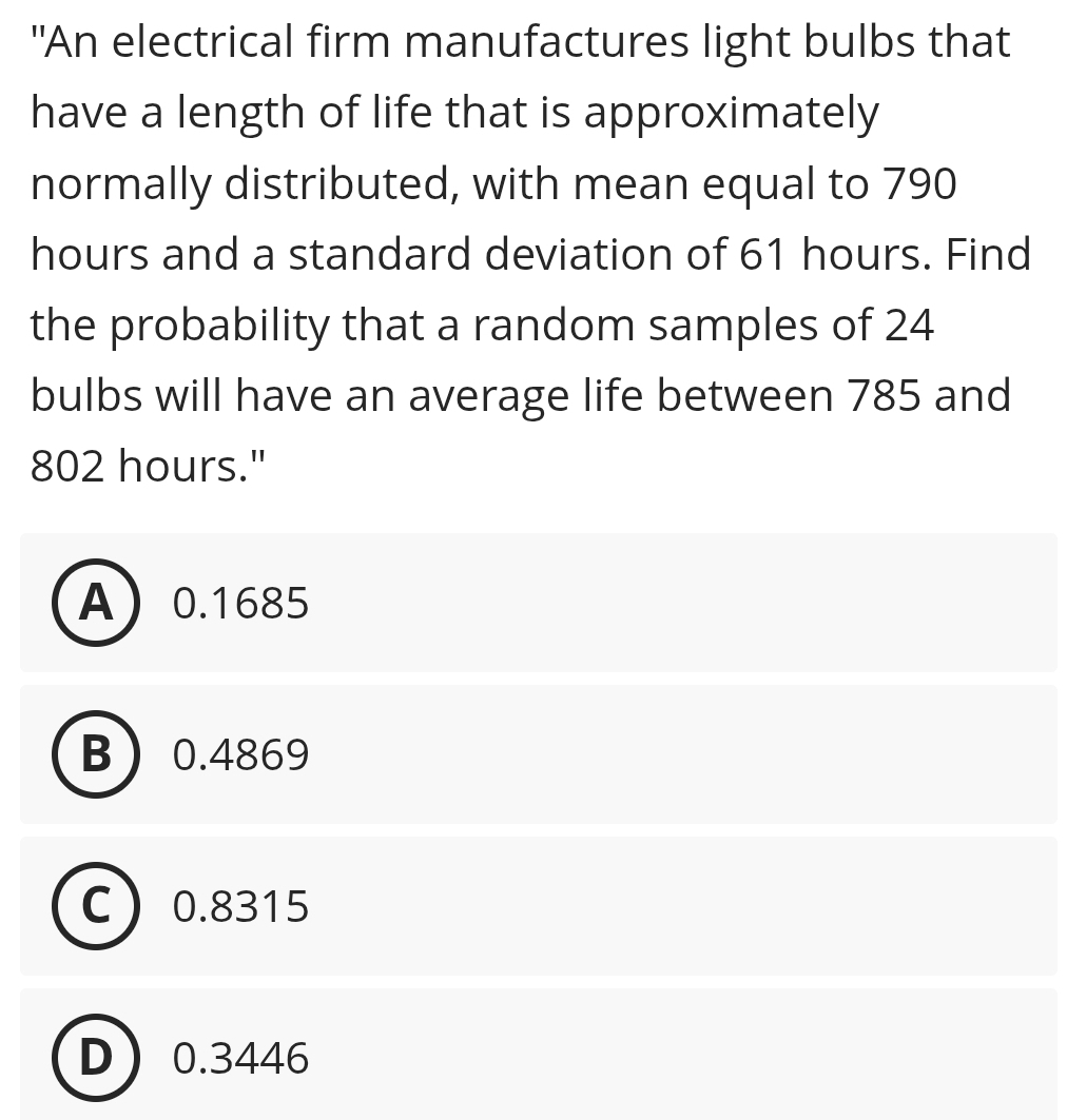 "An electrical firm manufactures light bulbs that
have a length of life that is approximately
normally distributed, with mean equal to 790
hours and a standard deviation of 61 hours. Find
the probability that a random samples of 24
bulbs will have an average life between 785 and
802 hours."
A 0.1685
B 0.4869
C 0.8315
D 0.3446