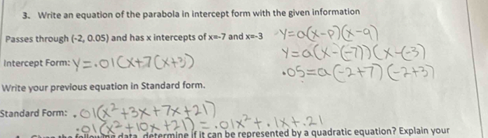 Write an equation of the parabola in intercept form with the given information 
Passes through (-2,0.05) and has x intercepts of x=-7 and x=-3
Intercept Form: 
Write your previous equation in Standard form. 
Standard Form: 
hwine data, determine if it can be represented by a quadratic equation? Explain your