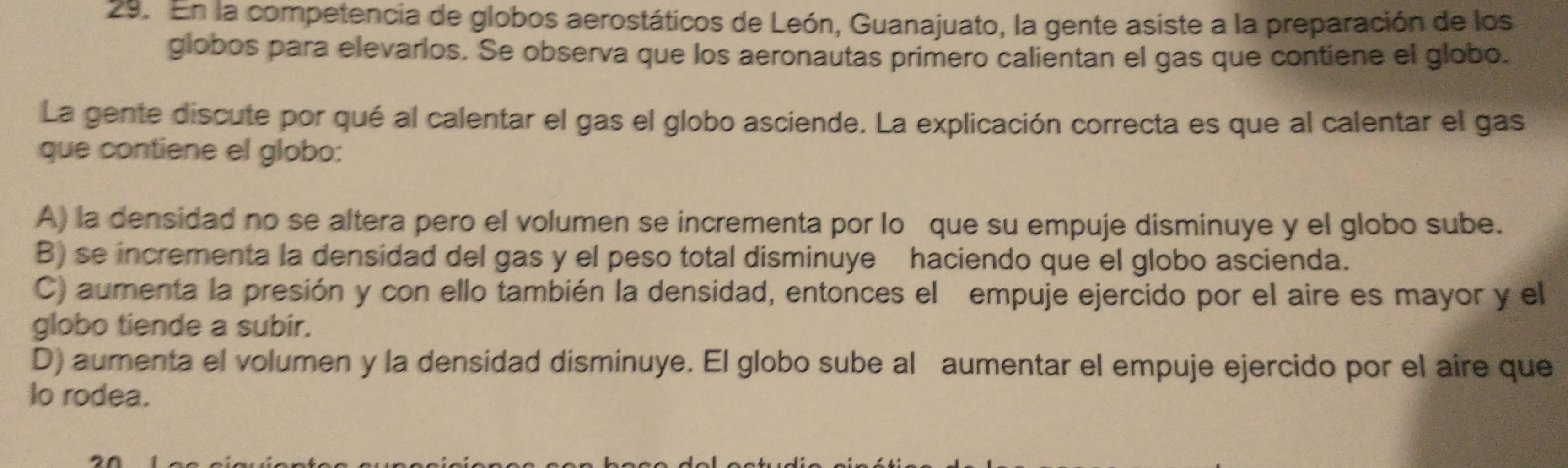 En la competencia de globos aerostáticos de León, Guanajuato, la gente asiste a la preparación de los
globos para elevarlos. Se observa que los aeronautas primero calientan el gas que contiene el globo.
La gente discute por qué al calentar el gas el globo asciende. La explicación correcta es que al calentar el gas
que contiene el globo:
A) la densidad no se altera pero el volumen se incrementa por lo que su empuje disminuye y el globo sube.
B) se incrementa la densidad del gas y el peso total disminuye haciendo que el globo ascienda.
C) aumenta la presión y con ello también la densidad, entonces el empuje ejercido por el aire es mayor y el
globo tiende a subir.
D) aumenta el volumen y la densidad disminuye. El globo sube al aumentar el empuje ejercido por el aire que
lo rodea.