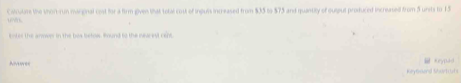 Calculate the short-run marginal cost for a firm given that total cost of inputs increased from $35 to $75 and quantity of output produced increased from 5 units to 15
unb. 
Enter the answer in the bos below. Round to the nearest cent. 
Answer 
Keypad 
Keytoard Shertcuts