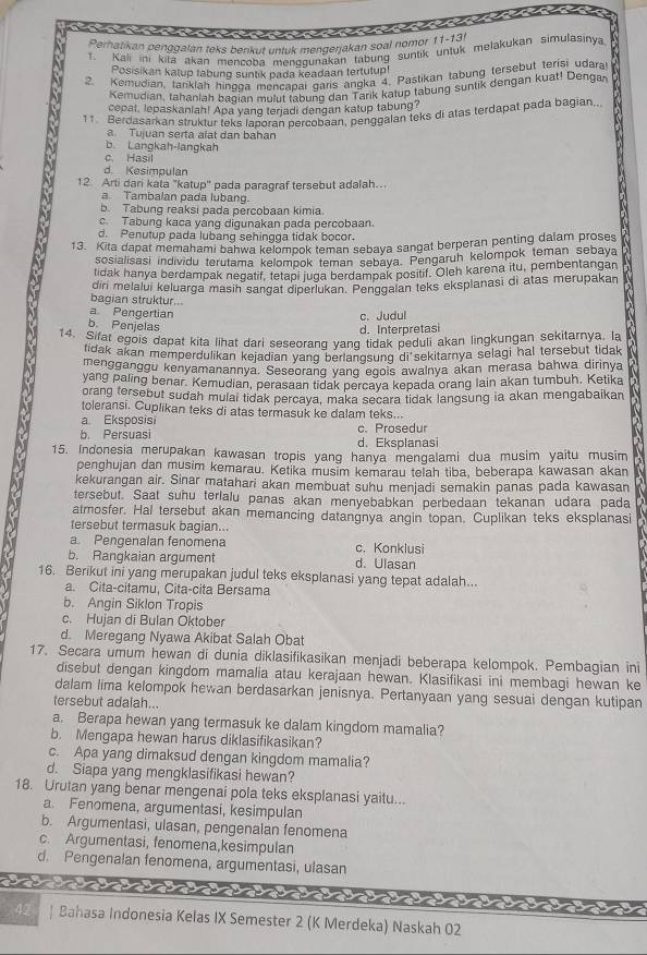 Peratikan penggalan teks berikut untuk mengerjakan soal nomor 11-13l
Kali ini kifa akan mencoba menqqunakan tabung suntik untuk melakukan simulasinya
Posisikan katup tabung suntik pada keadaan tertutup!
2. Kemudian, tanklah hinooa mençapai qaris angka 4. Pastikan tabung tersebut terisi udara
Kemudian, tahanlah baqian mulut tabunq dan Tarik katup tabung suntik dengan kuat! Dengar
cepal, lepaskaniah! Apa yang terjadi dengan katup tabung?
11. Berdasarkan struktur teks laporan percobaan, penggalan teks di atas terdapat pada bagian,.
a Tujuan serta alat dan bahan
b. Langkah-langkah
c. Hasil
d. Kesimpulan
12 Arti dari kata "katup' pada paragraf tersebut adalah…
a Tambalan pada lubang.
b. Tabung reaksi pada percobaan kimia.
c. Tabung kaca yang digunakan pada percobaan.
d. Penutup pada lubang sehingga tidak bocor.
13. Kita dapat memahami bahwa kelompok teman sebaya sangat berperan penting dalam proses
sosialisasi individu terutama kelompok teman sebaya. Pengaruh kelompok teman sebaya
tidak hanya berdampak negatif, tetapi juga berdampak positif. Oleh karena itu, pembentangan
bagian struktur.. dini melalui keluarga masin sangat diperlukan. Penggalan teks eksplanasi di atas merupakan
a Pengertian
c. Judul
b. Penjelas
d. Interpretasi
14. Sifat egois dapat kita lihat dari seseorand vand tidak peduli akan lingkungan sekitarnya, la
lidak akan memperdulikan kejadian yang berlangsung di sekitarnya selagi hal tersebut tidak
mengganggu kenyamanannya. Seseorang yang egois awalnya akan merasa bahwa dirinya
yang paling benar. Kemudian, perasaan tidak percava kepada orang lain akan tumbuh, Ketika
orang tersebut sudah mulai tidak percava, maka secara tidak langsung ia akan mengabaikan
toleransi. Cuplikan teks di atas termasuk ke dalam teks...
a. Eksposisi
b. Persuasi d. Eksplanasi c. Prosedur
15. Indonesia merupakan kawasan tropis yang hanya mengalami dua musim yaitu musim
penghujan dan musim kemarau. Ketika musim kemarau telah tiba, beberapa kawasan akan
kekurangan air. Sinar matahari akan membuat suhu menjadi semakin panas pada kawasan
tersebut. Saat suhu terlalu panas akan menyebabkan perbedaan tekanan udara pada
atmosfer. Hal tersebut akan memancing datangnya angin topan. Cuplikan teks eksplanasi
tersebut termasuk bagian...
a. Pengenalan fenomena c. Konklusi
b. Rangkaian argument d. Ulasan
16. Berikut ini yang merupakan judul teks eksplanasi yang tepat adalah...
a. Cita-citamu, Cita-cita Bersama
b. Angin Siklon Tropis
c. Hujan di Bulan Oktober
d. Meregang Nyawa Akibat Salah Obat
17. Secara umum hewan di dunia diklasifikasikan menjadi beberapa kelompok. Pembagian ini
disebut dengan kingdom mamalia atau kerajaan hewan. Klasifikasi ini membagi hewan ke
dalam lima kelompok hewan berdasarkan jenisnya. Pertanyaan yang sesuai dengan kutipan
tersebut adalah...
a. Berapa hewan yang termasuk ke dalam kingdom mamalia?
b. Mengapa hewan harus diklasifikasikan?
c. Apa yang dimaksud dengan kingdom mamalia?
d. Siapa yang mengklasifikasi hewan?
18. Urutan yang benar mengenai pola teks eksplanasi yaitu...
a. Fenomena, argumentasi, kesimpulan
b. Argumentasi, ulasan, pengenalan fenomena
c. Argumentasi, fenomena,kesimpulan
d. Pengenalan fenomena, argumentasi, ulasan
42 | Bahasa Indonesia Kelas IX Semester 2 (K Merdeka) Naskah 02