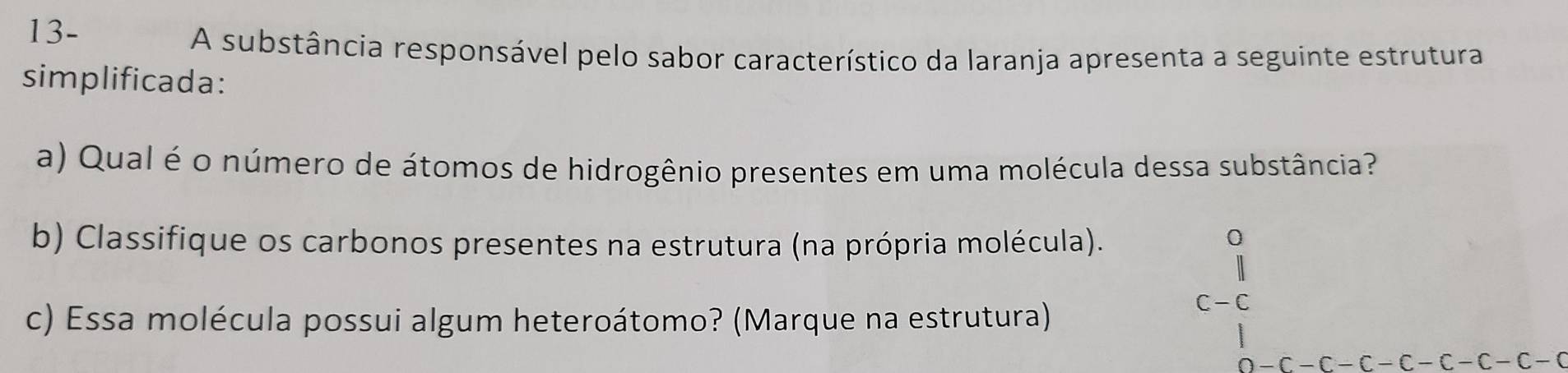 13- 
A substância responsável pelo sabor característico da laranja apresenta a seguinte estrutura 
simplificada: 
a) Qual é o número de átomos de hidrogênio presentes em uma molécula dessa substância? 
b) Classifique os carbonos presentes na estrutura (na própria molécula). 
c) Essa molécula possui algum heteroátomo? (Marque na estrutura)
C-C
-C-C-C-C-C-C-C