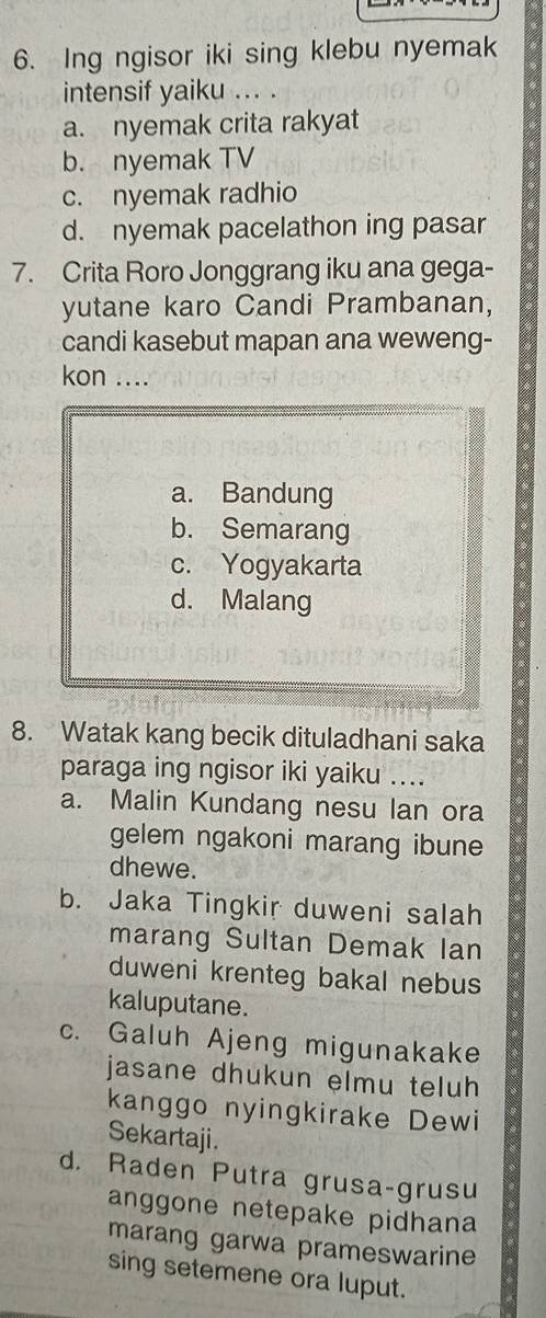 Ing ngisor iki sing klebu nyemak
intensif yaiku ... .
a. nyemak crita rakyat
b. nyemak TV
c. nyemak radhio
d. nyemak pacelathon ing pasar
7. Crita Roro Jonggrang iku ana gega-
yutane karo Candi Prambanan,
candi kasebut mapan ana weweng-
kon ....
a. Bandung
b. Semarang
c. Yogyakarta
d. Malang
8. Watak kang becik dituladhani saka
paraga ing ngisor iki yaiku ....
a. Malin Kundang nesu lan ora
gelem ngakoni marang ibune
dhewe.
b. Jaka Tingkir duweni salah
marang Sultan Demak lan
duweni krenteg bakal nebus
kaluputane.
c. Galuh Ajeng migunakake
jasane dhukun elmu teluh
kanggo nyingkirake Dewi
Sekartaji.
d. Raden Putra grusa-grusu
anggone netepake pidhana
marang garwa prameswarine
sing setemene ora luput.