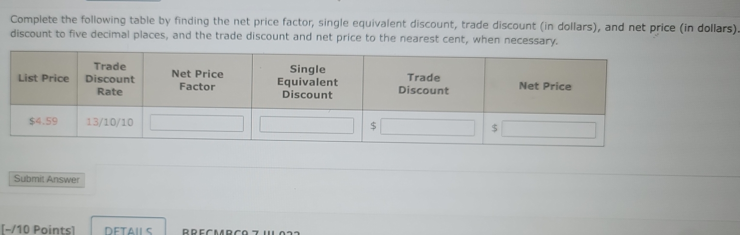 Complete the following table by finding the net price factor, single equivalent discount, trade discount (in dollars), and net price (in dollars) 
discount to five decimal places, and the trade discount and net price to the nearest cent, when necessa 
Submit Answer 
[−/10 Points] DETAILS