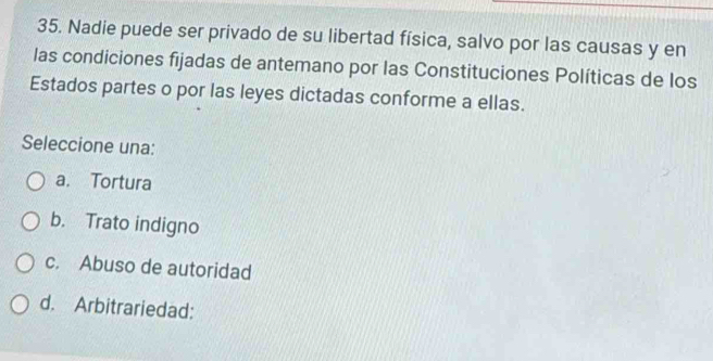 Nadie puede ser privado de su libertad física, salvo por las causas y en
las condiciones fijadas de antemano por las Constituciones Políticas de los
Estados partes o por las leyes dictadas conforme a ellas.
Seleccione una:
a. Tortura
b. Trato indigno
c. Abuso de autoridad
d. Arbitrariedad: