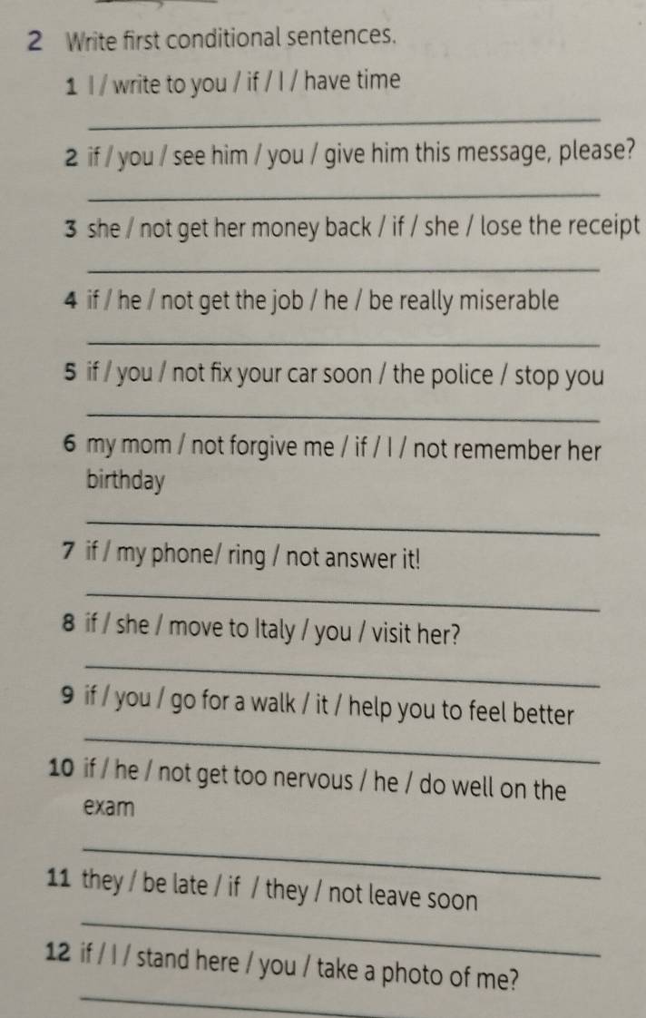 Write first conditional sentences. 
1 l / write to you / if / I / have time 
_ 
2 if / you / see him / you / give him this message, please? 
_ 
3 she / not get her money back / if / she / lose the receipt 
_ 
4 if / he / not get the job / he / be really miserable 
_ 
5 if / you / not fix your car soon / the police / stop you 
_ 
6 my mom / not forgive me / if / l / not remember her 
birthday 
_ 
7 if / my phone/ ring / not answer it! 
_ 
8 if / she / move to Italy / you / visit her? 
_ 
_ 
9 if / you / go for a walk / it / help you to feel better 
10 if / he / not get too nervous / he / do well on the 
exam 
_ 
_ 
11 they / be late / if / they / not leave soon 
_ 
12 if / l / stand here / you / take a photo of me?