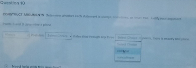 CONSTRUCT ARGUMENTS Determine whether each statement is olways, somesmes, or rever true. Justify your argument 
Points A and 8 determine a plane. 
Anityl Postulate Select Choice states that through any three Select Chaice points, there is exactly one plane. 
Select Choice 
coll yist 
noncolinew 
Need help with this question?