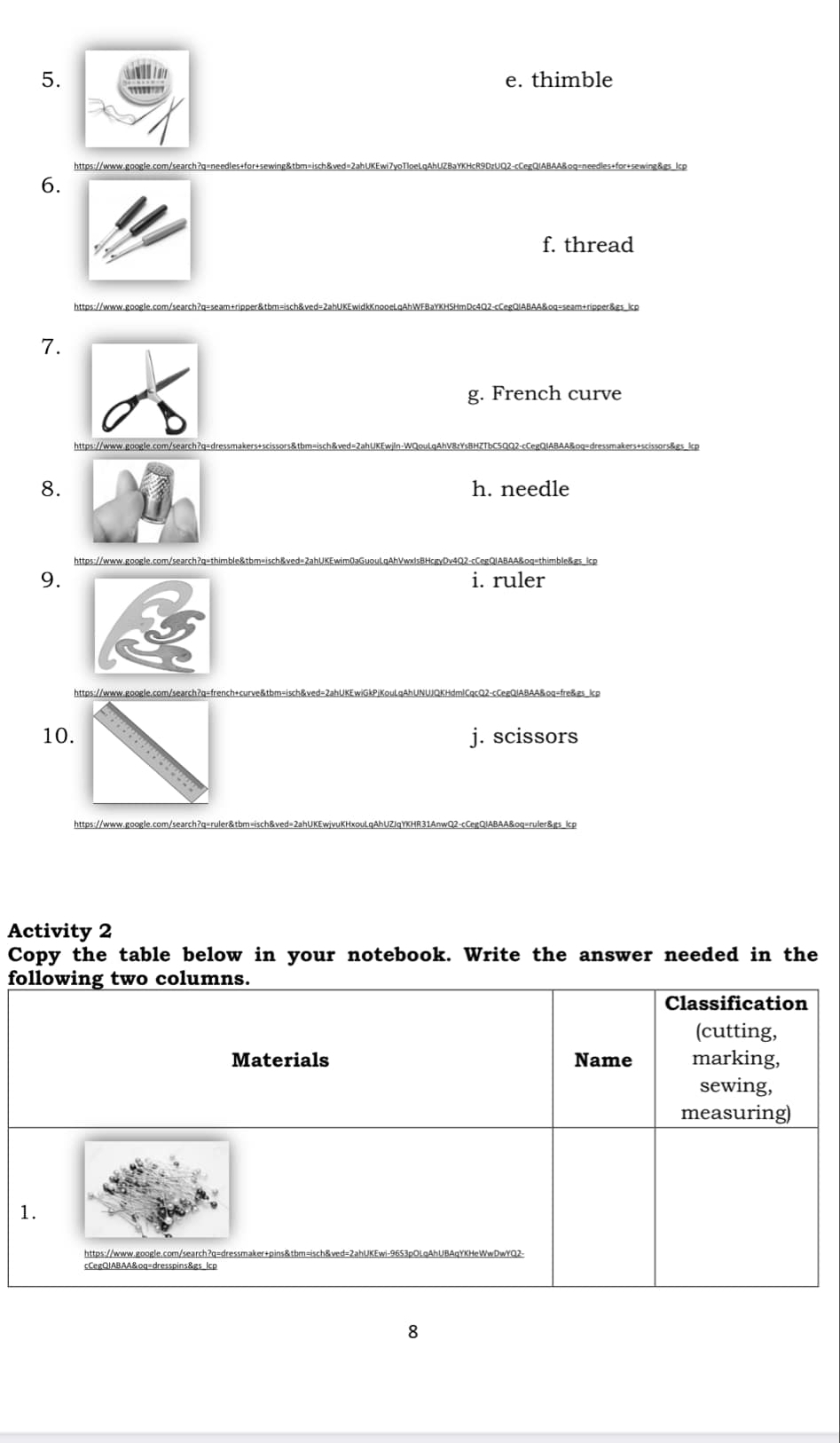 e. thimble
https://www.google.com/search?q=needles+for+sewing&tb
6.
f. thread
https://www.google.com/search?q=seam+ripper&tbm=isch&ved=2a
7.
g. French curve
8. h. needle
9. i. ruler
https://www.google.com/search?
10. j. scissors
https://www.google.com/search?q=ru
Activity 2
Copy the table below in your notebook. Write the answer needed in the
following two columns.
Classification
(cutting,
Materials Name marking,
sewing,
measuring)
1.
https://www.google.com/search?q=dressmaker+pins&tbm=isch&ved=2ahUKEwi-96S3pOLqAhUBAqYKHeWwDwYQ2-
8