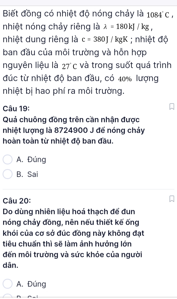 Biết đồng có nhiệt độ nóng chảy là 1084°C, 
nhiệt nóng chảy riêng là lambda =180kJ/kg, 
nhiệt dung riêng là c=380J/kgK; nhiệt độ
ban đầu của môi trường và hỗn hợp
nguyên liệu là 27°C và trong suốt quá trình
đúc từ nhiệt độ ban đầu, có 40% lượng
nhiệt bị hao phí ra môi trường.
Câu 19:
Quả chuông đồng trên cần nhận được
nhiệt lượng là 8724900 J để nóng chảy
hoàn toàn từ nhiệt độ ban đầu.
A. Đúng
B. Sai
Câu 20:
Do dùng nhiên liệu hoá thạch để đun
nóng chảy đồng, nên nếu thiết kế ống
khói của cơ sở đúc đồng này không đạt
tiêu chuẩn thì sẽ làm ảnh hưởng lớn
đến môi trường và sức khỏe của người
dân.
A. Đúng