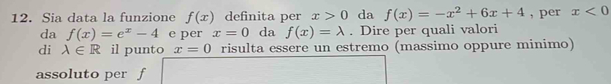 Sia data la funzione f(x) definita per x>0 da f(x)=-x^2+6x+4 , per x<0</tex> 
da f(x)=e^x-4 e per x=0 da f(x)=lambda. Dire per quali valori 
di lambda ∈ R il punto x=0 risulta essere un estremo (massimo oppure minimo) 
assoluto per f
(-3,4)  □ /□  