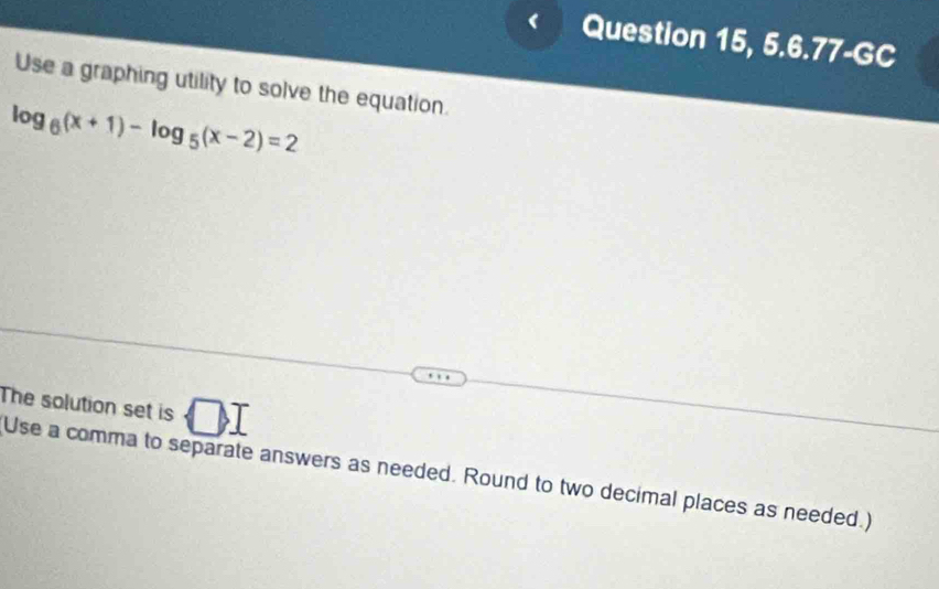 Question 15, 5.6.77-GC 
Use a graphing utility to solve the equation.
log _6(x+1)-log _5(x-2)=2
The solution set is □ , I
Use a comma to separate answers as needed. Round to two decimal places as needed.)