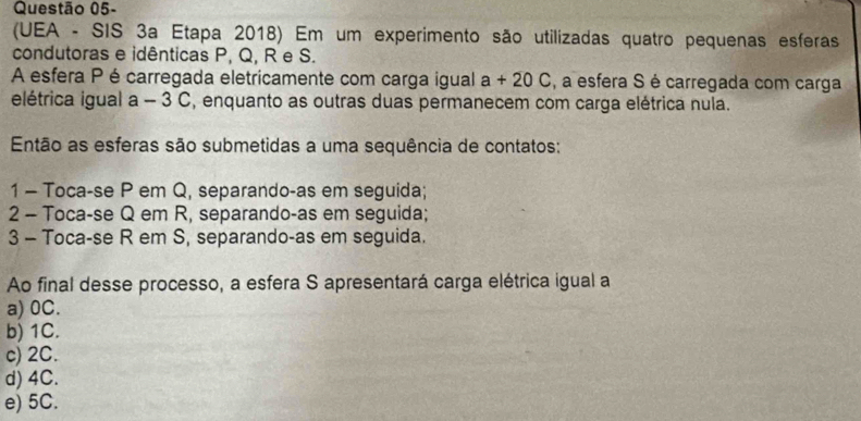 Questão 05-
(UEA - SIS 3a Etapa 2018) Em um experimento são utilizadas quatro pequenas esferas
condutoras e idênticas P, Q, R e S.
A esfera P écarregada eletricamente com carga igual a+20C , a esfera S é carregada com carga
elétrica igual a - 3 C, enquanto as outras duas permanecem com carga elétrica nula.
Então as esferas são submetidas a uma sequência de contatos:
1 - Toca-se P em Q, separando-as em seguida;
2 - Toca-se Q em R, separando-as em seguida;
3 - Toca-se R em S, separando-as em seguida.
Ao final desse processo, a esfera S apresentará carga elétrica igual a
a) 0C.
b) 1C.
c) 2C.
d) 4C.
e) 5C.