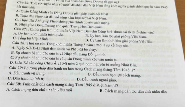 Mu chính của nhân dân Đông Dương đã gục ngã
Câu 26: Thời cơ ''ngàn năm có một'' để nhân dân Việt Nam tổng khởi nghĩa giành chính quyền năm 1945
kết thúc khi:
A. Quân Đồng Minh vào Đông Dương giải giáp quân đội Nhật
B. Thực dân Pháp bắt đầu nổ súng xâm lược trở lại Việt Nam.
C. Thực dân Anh giúp Pháp chống phá chính quyền cách mạng.
D. Nhật giao Đông Dương cho quân Trung Hoa Dân quốc.
Câu 27: . Chính phú lâm thời nước Việt Nam Dân chủ Cộng hoà được cái tổ từ tổ chức nào?
A. Ủy ban khởi nghĩa toàn quốc. B. Ủy ban Dân tộc giải phóng Việt Nam.
C. Tổng bộ Việt Minh. D. Ủy ban lâm thời khu giải phóng Việt Bắc.
Câu 28: Thời cơ của Tổng khởi nghĩa Tháng 8 năm 1945 là sự kết hợp của
A. Ngày 9/3/1945 Nhật đảo chính và Pháp đã bỏ chạy.
B. Sự chuẩn bị chu đáo của ta và Nhật đầu hàng Đồng minh.
C. Sự chuẩn bị chu đáo của ta và quân Đồng minh kéo vào nước ta.
D. Liên Xô tấn công Châu Á và Mĩ ném 2 quả bom nguyên tử xuống Nhật Bản.
Câu 29: Phương pháp đấu tranh cơ bản trong Cách mạng tháng Tám 1945 là?
A. Đấu tranh vũ trang. B. Đấu tranh bạo lực cách mạng.
C. Đấu tranh chính trị. D. Đấu tranh ngoai giao.
Câu 30: Tính chất của cách mạng tháng Tám 1945 ở Việt Nam là?
A. Cách mạng dân chủ tư sản kiểu mới B. Cách mạng dân tộc dân chủ nhân dân