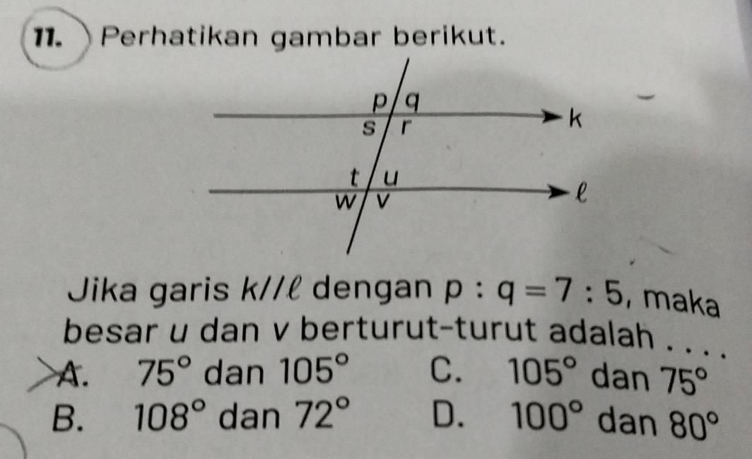 Perhatikan gambar berikut.
Jika garis K// l dengan p:q=7:5 , maka
besar u dan v berturut-turut adalah . . . .
A. 75° dan 105° C. 105° dan 75°
B. 108° dan 72° D. 100° dan 80°