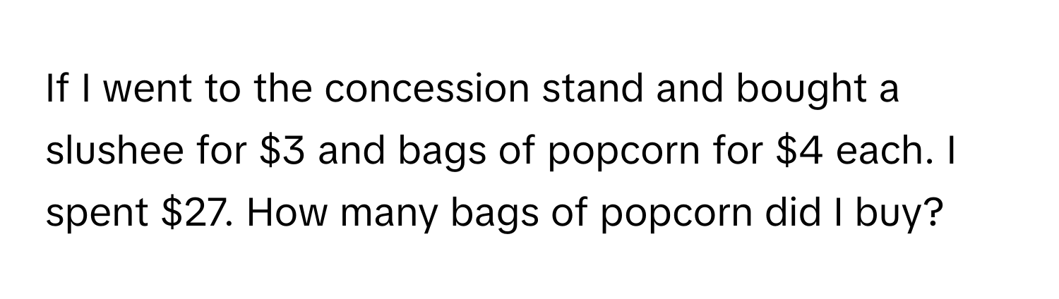 If I went to the concession stand and bought a slushee for $3 and bags of popcorn for $4 each. I spent $27. How many bags of popcorn did I buy?