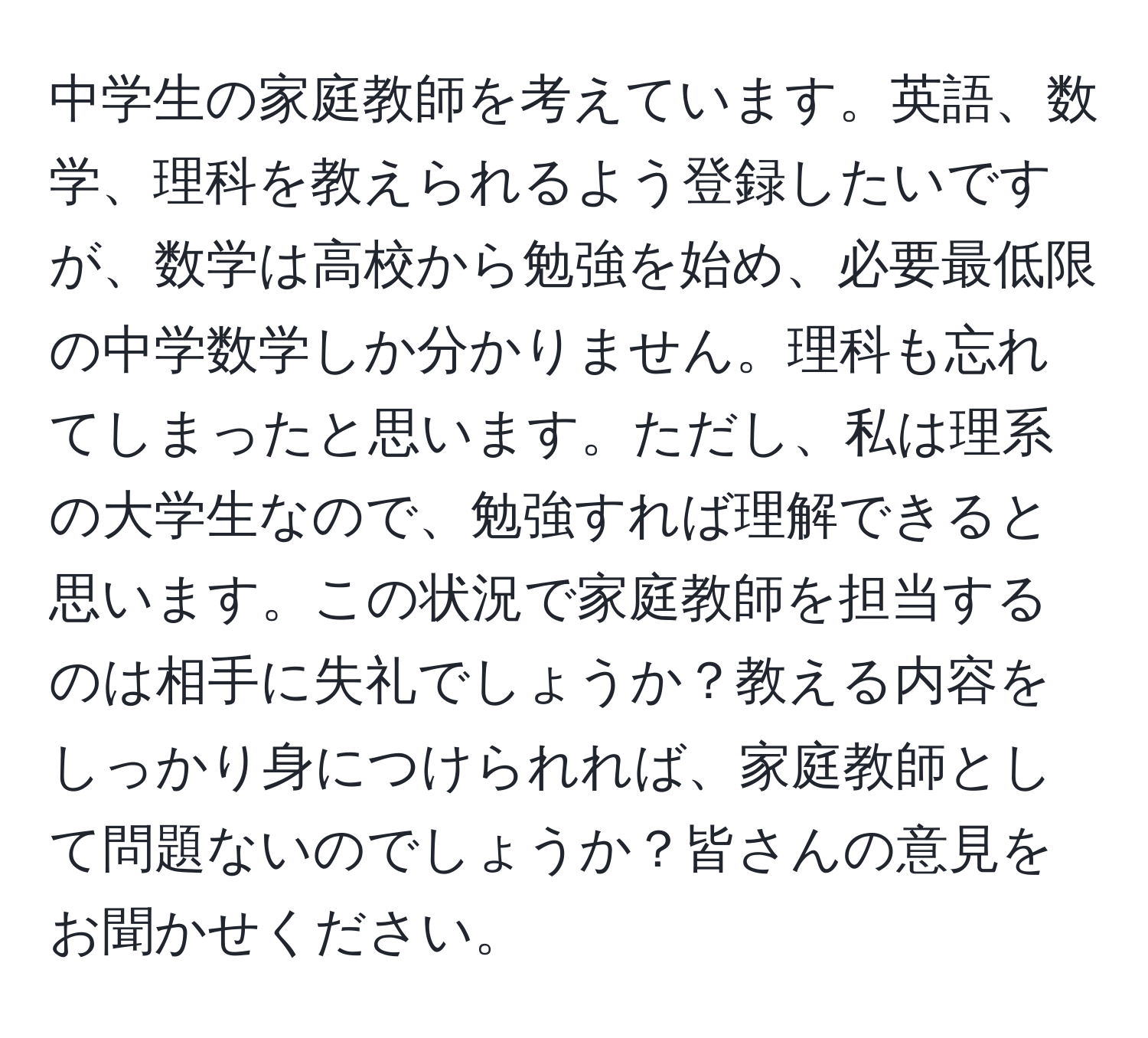 中学生の家庭教師を考えています。英語、数学、理科を教えられるよう登録したいですが、数学は高校から勉強を始め、必要最低限の中学数学しか分かりません。理科も忘れてしまったと思います。ただし、私は理系の大学生なので、勉強すれば理解できると思います。この状況で家庭教師を担当するのは相手に失礼でしょうか？教える内容をしっかり身につけられれば、家庭教師として問題ないのでしょうか？皆さんの意見をお聞かせください。