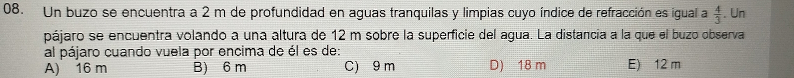 Un buzo se encuentra a 2 m de profundidad en aguas tranquilas y limpias cuyo índice de refracción es igual a  4/3 . Un
pájaro se encuentra volando a una altura de 12 m sobre la superficie del agua. La distancia a la que el buzo observa
al pájaro cuando vuela por encima de él es de:
A) 16 m B) 6 m C) 9 m D) 18 m E) 12 m