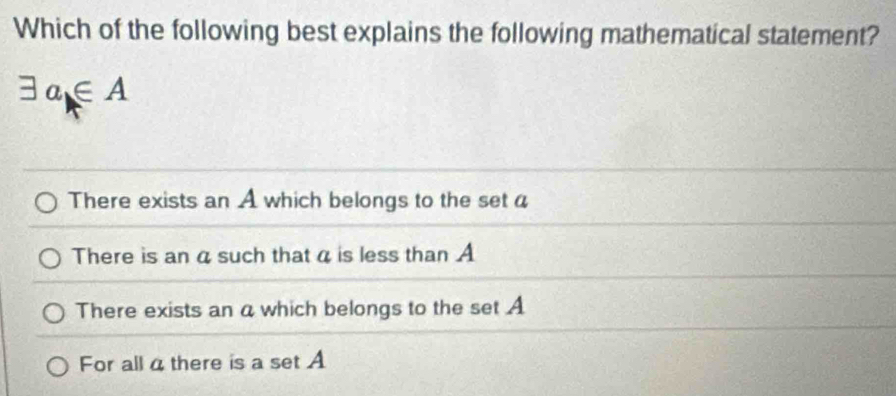 Which of the following best explains the following mathematical statement?
exists a∈ A
There exists an A which belongs to the set a
There is an a such that a is less than A
There exists an a which belongs to the set A
For all a there is a set A