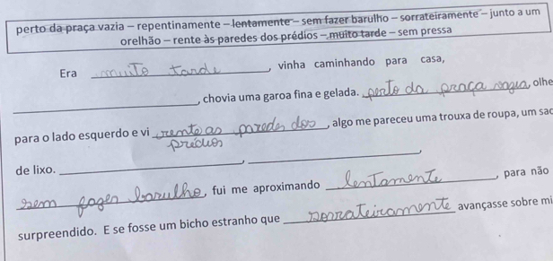 perto da praça vazia - repentinamente - lentamente - sem fazer barulho - sorrateiramente - junto a um 
orelhão - rente às paredes dos prédios - muito tarde - sem pressa 
Era _, vinha caminhando para casa, 
_ 
, chovia uma garoa fina e gelada. _olhe 
para o lado esquerdo e vi _, algo me pareceu uma trouxa de roupa, um sao 
_, 
_ 
de lixo. 
_ 
. fui me aproximando _ para não 
surpreendido. E se fosse um bicho estranho que _avançasse sobre mi