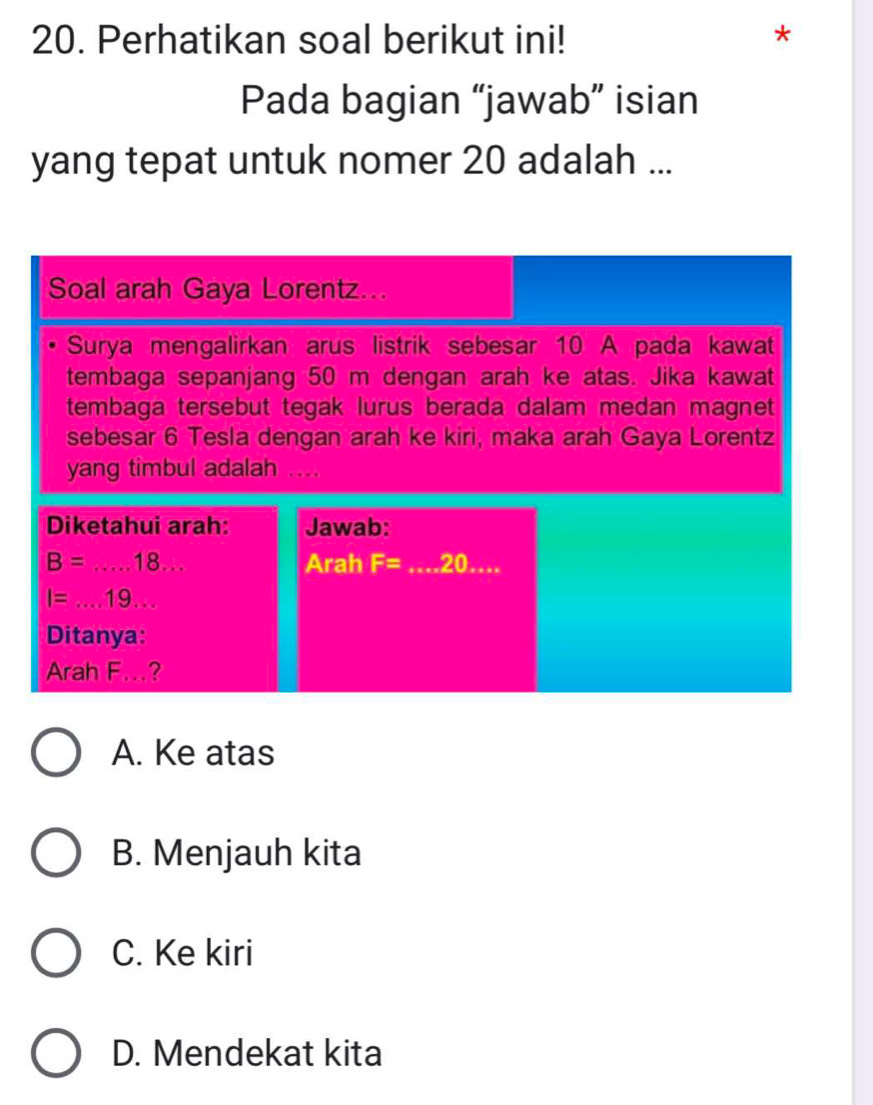 Perhatikan soal berikut ini!
*
Pada bagian “jawab” isian
yang tepat untuk nomer 20 adalah ...
Soal arah Gaya Lorentz...
Surya mengalirkan arus listrik sebesar 10 A pada kawat
tembaga sepanjang 50 m dengan arah ke atas. Jika kawat
tembaga tersebut tegak lurus berada dalam medan magnet
sebesar 6 Tesla dengan arah ke kiri, maka arah Gaya Lorentz
yang timbul adalah ...
Diketahui arah: Jawab:
B=...18... Arah F= _ 20....
I=...19... 
Ditanya:
Arah F...?
A. Ke atas
B. Menjauh kita
C. Ke kiri
D. Mendekat kita