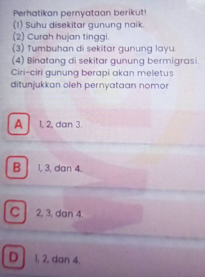 Perhatikan pernyataan berikut!
(1) Suhu disekitar gunung naik.
(2) Curah hujan tinggi.
(3) Tumbuhan di sekitar gunung layu.
(4) Binatang di sekitar gunung bermigrasi.
Ciri-ciri gunung berapi akan meletus
ditunjukkan oleh pernyataan nomor
A 1, 2, dan 3.
B 1, 3, dan 4.
C 2, 3, dan 4.
D 1, 2, dan 4.