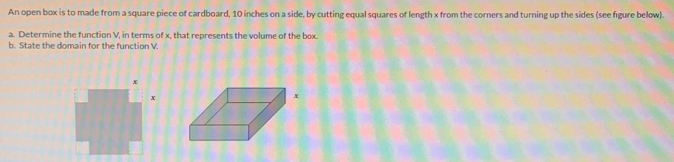 An open box is to made from a square piece of cardboard, 10 inches on a side, by cutting equal squares of length x from the corners and turning up the sides (see figure below). 
a. Determine the function V. in terms of x. that represents the volume of the box. 
b. State the domain for the function V.
x
x