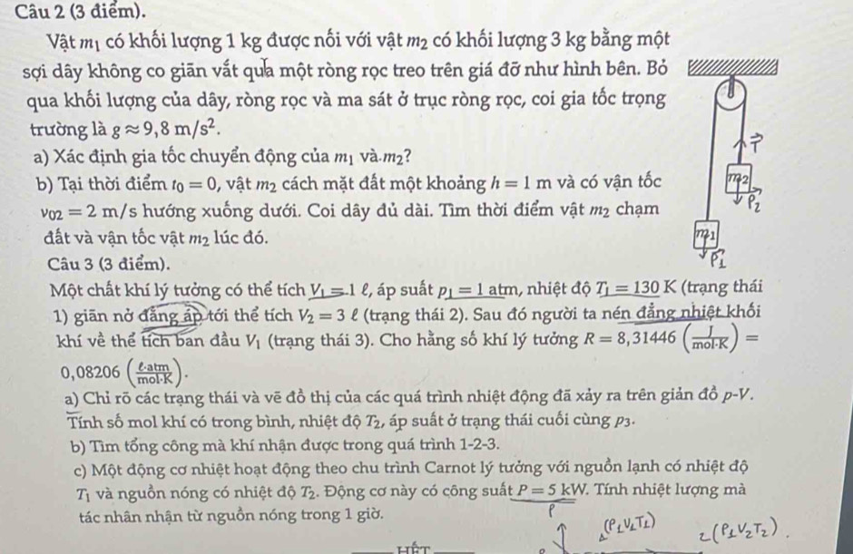 Vật mị có khối lượng 1 kg được nối với vật m_2 có khối lượng 3 kg bằng một
sợi dây không co giān vất qua một ròng rọc treo trên giá đỡ như hình bên. Bỏ
qua khối lượng của dây, ròng rọc và ma sát ở trục ròng rọc, coi gia tốc trọng
trường là gapprox 9,8m/s^2.
a) Xác định gia tốc chuyển động của m_1 và m_2
b) Tại thời điểm t_0=0 , vật m_2 cách mặt đất một khoảng h=1m và có vận tốc
v_02=2m/s hướng xuống dưới. Coi dây đủ dài. Tìm thời điểm vật m_2 chạm
đất và vận tốc vật m_2 lúc đó.
Câu 3 (3 điểm).
Một chất khí lý tưởng có thể tích V_1=1ell , áp suất _ p_1=1 atm, nhiệt độ T_1=130K (trạng thái
1) giān nở đẳng áp tới thể tích V_2=3ell (trạng thái 2). Sau đó người ta nén đẳng nhiệt khối
khí về thể tích ban đầu V_1 (trạng thái 3). Cho hằng số khí lý tưởng R=overline 8,31446( J/mol· K )=
),( 08206 ( R)
a) Chỉ rõ các trạng thái và vẽ đồ thị của các quá trình nhiệt động đã xảy ra trên giản đồ p-V.
Tính số mol khí có trong bình, nhiệt độ T_2 , áp suất ở trạng thái cuối cùng p3.
b) Tìm tổng công mà khí nhận được trong quá trình 1-2-3.
c) Một động cơ nhiệt hoạt động theo chu trình Carnot lý tưởng với nguồn lạnh có nhiệt độ
T_1 và nguồn nóng có nhiệt độ T_2.  Động cơ này có công suất P=5kW T  Tính nhiệt lượng mà
tác nhân nhận từ nguồn nóng trong 1 giờ.