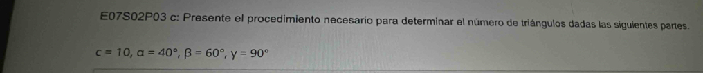 E07S02P03 c: Presente el procedimiento necesario para determinar el número de triángulos dadas las siguientes partes.
c=10, alpha =40°, beta =60°, gamma =90°