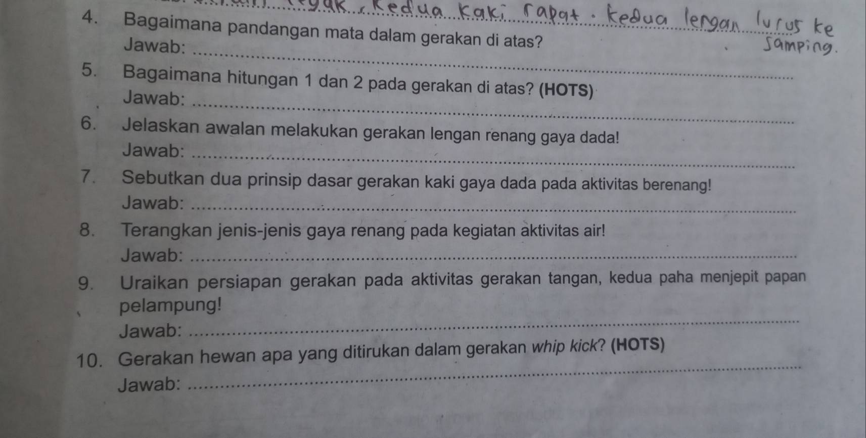 Bagaimana pandangan mata dalam gerakan di atas? 
_ 
Jawab: 
_ 
5. Bagaimana hitungan 1 dan 2 pada gerakan di atas? (HOTS) 
Jawab: 
6. Jelaskan awalan melakukan gerakan lengan renang gaya dada! 
Jawab:_ 
7. Sebutkan dua prinsip dasar gerakan kaki gaya dada pada aktivitas berenang! 
Jawab:_ 
8. Terangkan jenis-jenis gaya renang pada kegiatan aktivitas air! 
Jawab:_ 
9. Uraikan persiapan gerakan pada aktivitas gerakan tangan, kedua paha menjepit papan 
pelampung! 
Jawab: 
_ 
_ 
10. Gerakan hewan apa yang ditirukan dalam gerakan whip kick? (HOTS) 
Jawab: