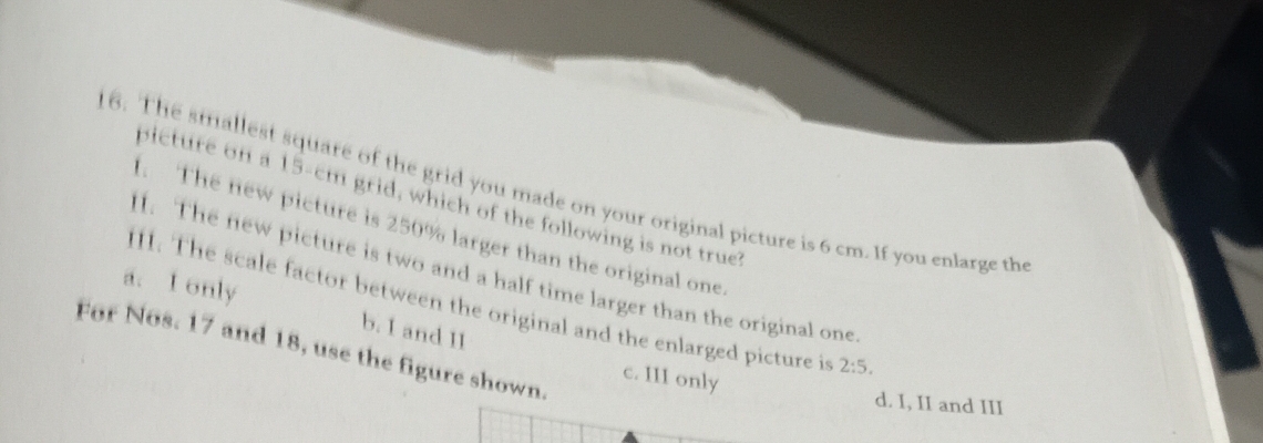 The smallest square of the grid you made on your original picture is 6 cm. If you enlarge the picture on a 15-cm grid, which of the following is not true?
1. The new picture is 250% larger than the original one.
1. The new picture is two and a half time larger than the original one
II. The scale factor between the original and the enlarged picture is 2:5.
a. I only b. I and II
For Nos. 17 and 18, use the figure shown.
c. III only
d. I, II and III
