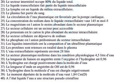 Le secteur interstitiel occupe 80% du liquide total. 
21) Le liquide transcellulaire fait partir du liquide intracellulaire 
22) La lymphe est un liquide du milieu extracellulaire. 
23) Le plasma fait partir du sang. 
24) La circulation de l'eau plasmatique est favorisée par la pompe cardiaque. 
25) La concentration du sodium dans le liquide extracellulaire vaut 145 m mol /l
26) Le magnésium est l anion le moins abondant dans le secteur plasmatique 
27) Le secteur cellulaire est un secteur peut accessible 
28) Le potassium est le carton le plus abondant du secteur intracellulaire 
29) Le secteur cellulaire est dépourvu de sodium 
30) Le phosphate est l anion prédominant du secteur intracellulaire 
31) Les liquides interstitiels ont la composition d*un ultrafiltrat plasmatique 
32) Les protéines sont retenues en totalité dans le plasma 
33) L'eau extracellulaire représente environ 28 litre
34) Le secteur plasmatique renferme dans les condition physiologique 4,5 litre d’eau 
35) La longueur de liaison en angström entre l'oxygène et l'hydrogène est 0,96
36) L'hydrogène est chargé positivement dans la molécule d'eau 
37) La longueur d'onde en angström de OH est de 0,96
38) L'hydrogène dans la molécule d'eau est chargée négativement 
39) Le moment dipolaire de la molécule d’eau vaut 1,84 Cm (D) 
40) A l'état liquide l'eau a une structure pseudo cristalline