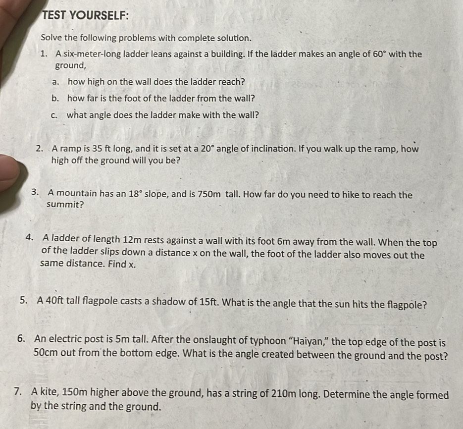 TEST YOURSELF: 
Solve the following problems with complete solution. 
1. A six-meter -long ladder leans against a building. If the ladder makes an angle of 60° with the 
ground, 
a. how high on the wall does the ladder reach? 
b. how far is the foot of the ladder from the wall? 
c. what angle does the ladder make with the wall? 
2. A ramp is 35 ft long, and it is set at a 20° angle of inclination. If you walk up the ramp, how 
high off the ground will you be? 
3. A mountain has an 18° slope, and is 750m tall. How far do you need to hike to reach the 
summit? 
4. A ladder of length 12m rests against a wall with its foot 6m away from the wall. When the top 
of the ladder slips down a distance x on the wall, the foot of the ladder also moves out the 
same distance. Find x. 
5. A 40ft tall flagpole casts a shadow of 15ft. What is the angle that the sun hits the flagpole? 
6. An electric post is 5m tall. After the onslaught of typhoon “Haiyan,” the top edge of the post is
50cm out from the bottom edge. What is the angle created between the ground and the post? 
7. A kite, 150m higher above the ground, has a string of 210m long. Determine the angle formed 
by the string and the ground.