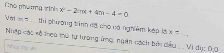 Cho phương trình x^2-2mx+4m-4=0. 
Với m= _thì phương trình đã cho có nghiệm kép là x= _ 
Nhập các số theo thứ tự tương ứng, ngăn cách bởi dấu ; . Ví dụ: 0; 0
Nhập đáp ản