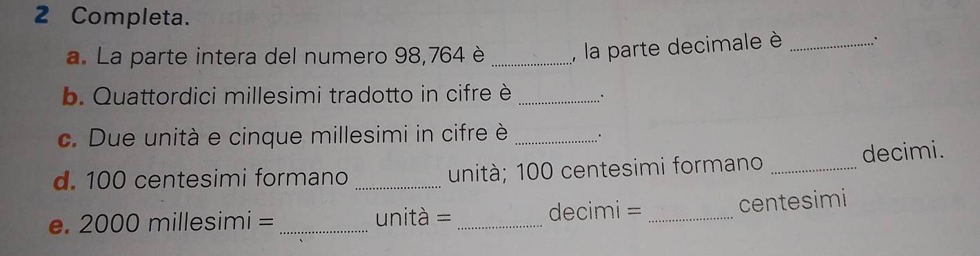 Completa. 
a. La parte intera del numero 98, 764 è_ 
, la parte decimale è_ 
. 
b. Quattordici millesimi tradotto in cifre è_ 
∴ 
c. Due unità e cinque millesimi in cifre è_ 
. 
d. 100 centesimi formano _unità; 100 centesimi formano _decimi. 
e. 2000 millesimi = _unità = _ decimi =_ 
centesimi