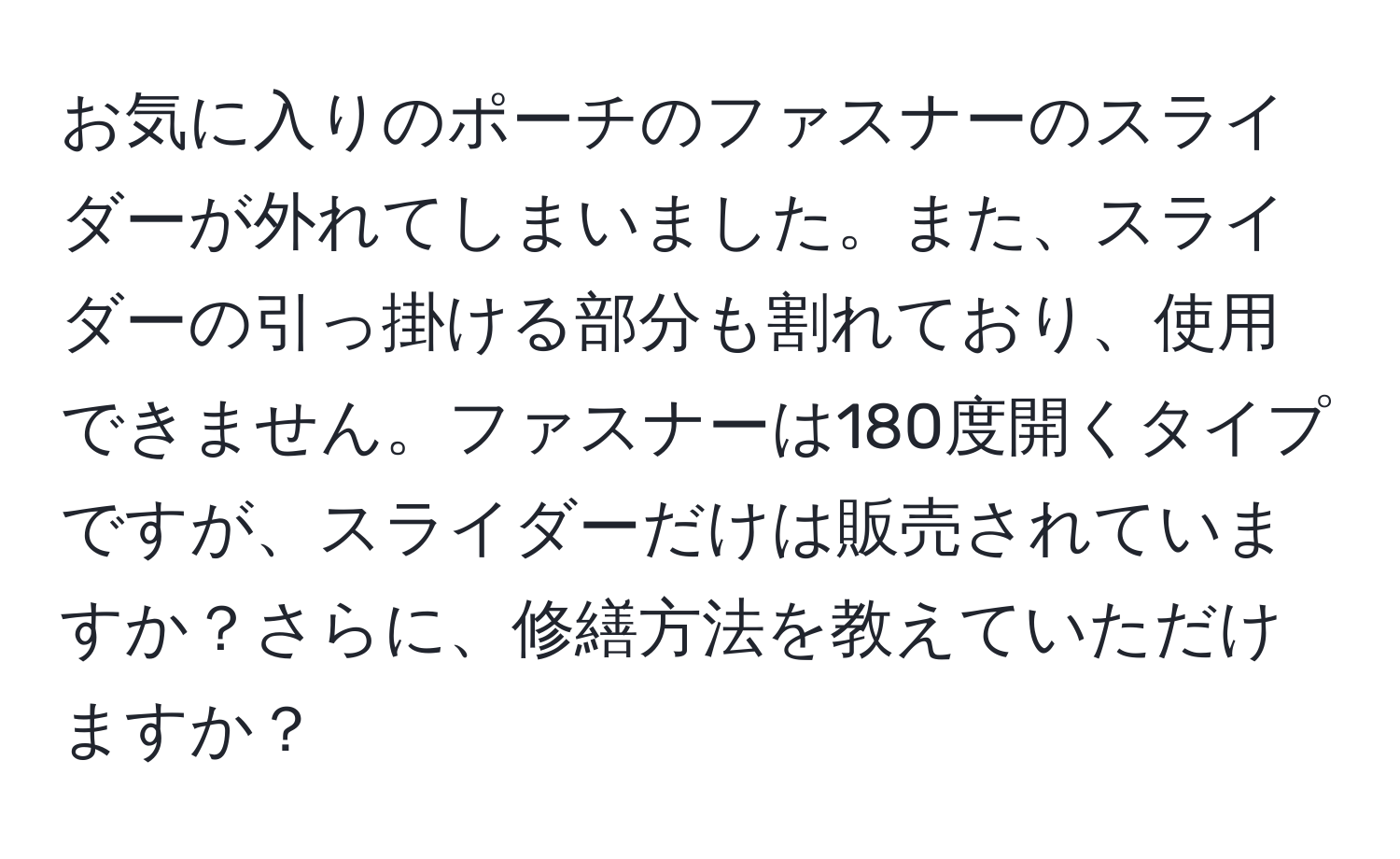 お気に入りのポーチのファスナーのスライダーが外れてしまいました。また、スライダーの引っ掛ける部分も割れており、使用できません。ファスナーは180度開くタイプですが、スライダーだけは販売されていますか？さらに、修繕方法を教えていただけますか？