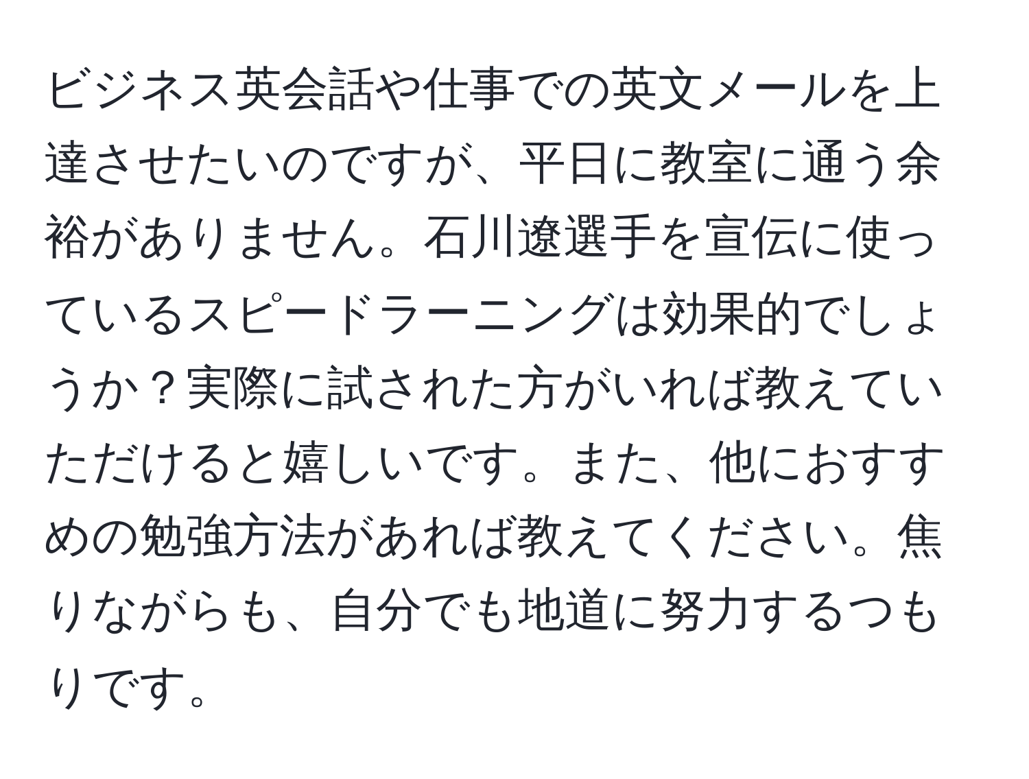 ビジネス英会話や仕事での英文メールを上達させたいのですが、平日に教室に通う余裕がありません。石川遼選手を宣伝に使っているスピードラーニングは効果的でしょうか？実際に試された方がいれば教えていただけると嬉しいです。また、他におすすめの勉強方法があれば教えてください。焦りながらも、自分でも地道に努力するつもりです。